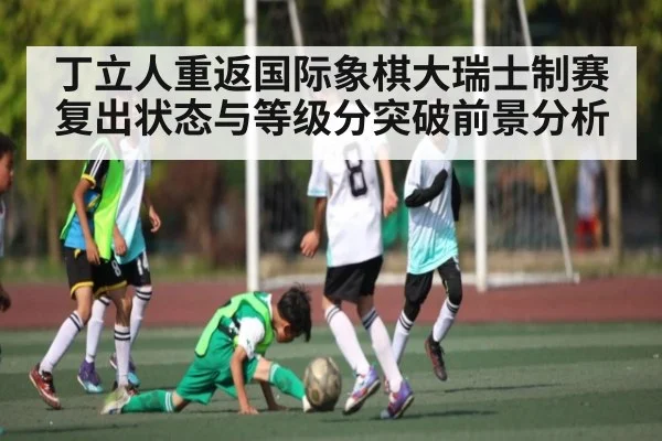 丁立人重返国际象棋大瑞士制赛 复出状态与等级分突破前景分析