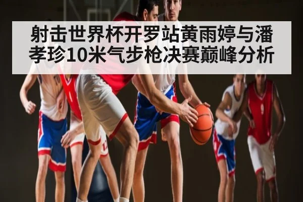 射击世界杯开罗站黄雨婷与潘孝珍10米气步枪决赛巅峰分析